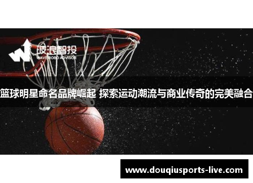 篮球明星命名品牌崛起 探索运动潮流与商业传奇的完美融合